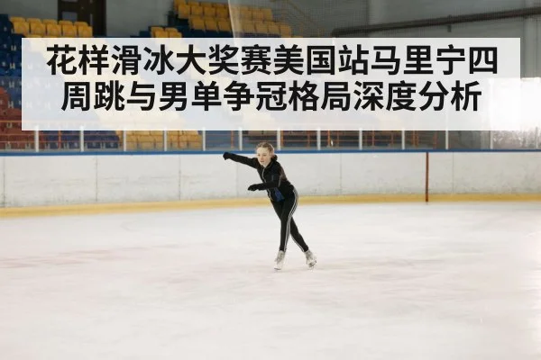 花样滑冰大奖赛美国站马里宁四周跳与男单争冠格局深度分析