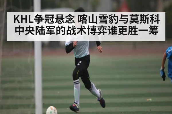 KHL争冠悬念 喀山雪豹与莫斯科中央陆军的战术博弈谁更胜一筹