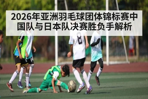2026年亚洲羽毛球团体锦标赛中国队与日本队决赛胜负手解析